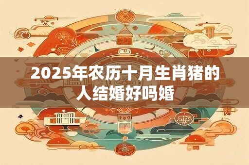 2025年农历十月生肖猪的人结婚好吗婚