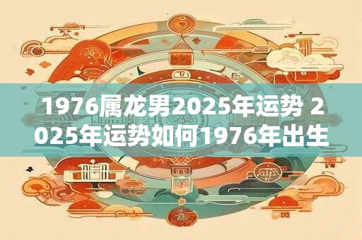 1976属龙男2025年运势 2025年运势如何1976年出生的属龙男士会有怎样的发展趋势