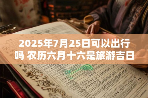 2025年7月25日可以出行吗 农历六月十六是旅游吉日吗