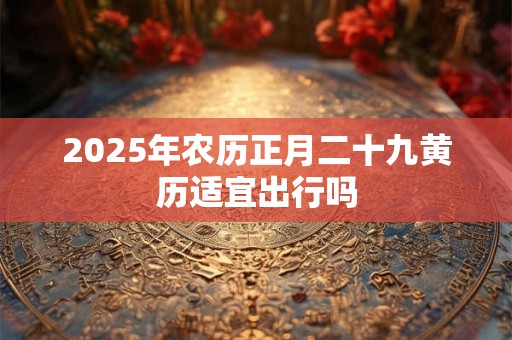 2025年农历正月二十九黄历适宜出行吗
