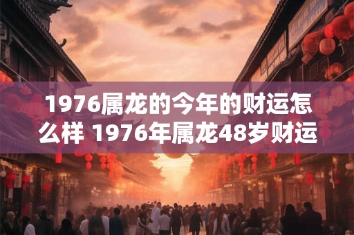 1976属龙的今年的财运怎么样 1976年属龙48岁财运