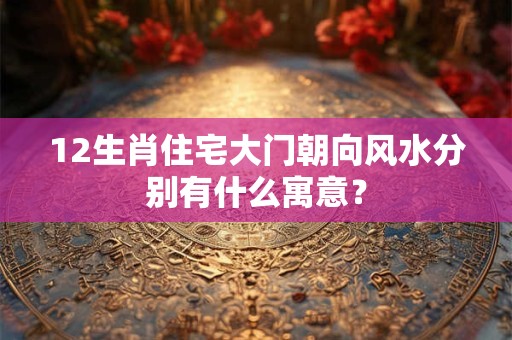12生肖住宅大门朝向风水分别有什么寓意？
