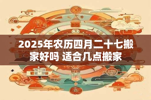 2025年农历四月二十七搬家好吗 适合几点搬家