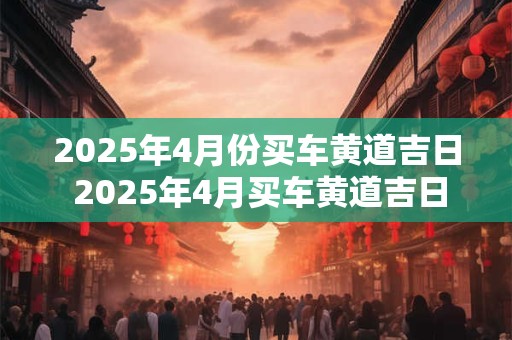 2025年4月份买车黄道吉日 2025年4月买车黄道吉日