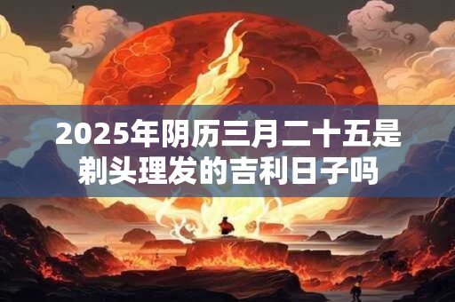 2025年阴历三月二十五是剃头理发的吉利日子吗
