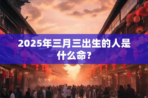 2025年三月三出生的人是什么命？
