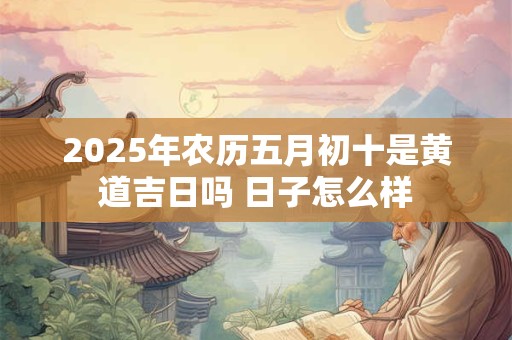 2025年农历五月初十是黄道吉日吗 日子怎么样 2025年农历五月初十是黄道吉日吗 日子怎么样