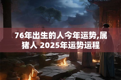 76年出生的人今年运势,属猪人 2025年运势运程