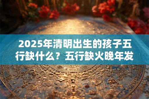 2025年清明出生的孩子五行缺什么？五行缺火晚年发达