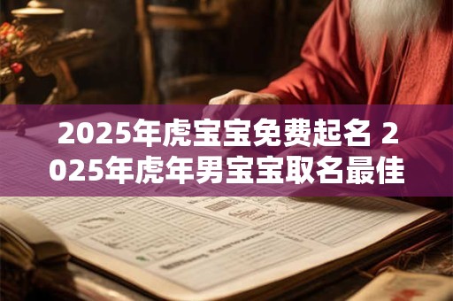 2025年虎宝宝免费起名 2025年虎年男宝宝取名最佳用字