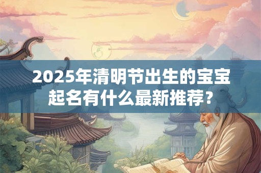 2025年清明节出生的宝宝起名有什么最新推荐? 2025年清明节出生的宝宝起名有什么最新推荐?