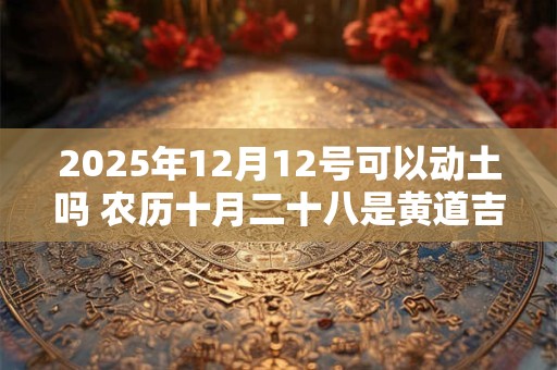 2025年12月12号可以动土吗 农历十月二十八是黄道吉日吗