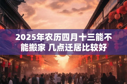 2025年农历四月十三能不能搬家 几点迁居比较好
