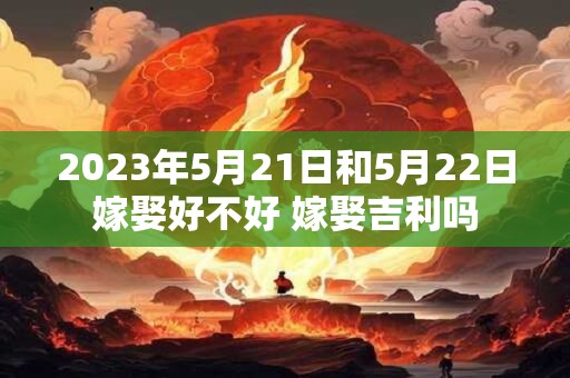 2023年5月21日和5月22日嫁娶好不好 嫁娶吉利吗