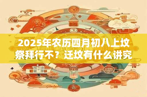 2025年农历四月初八上坟祭拜行不?迁坟有什么讲究和忌讳? 2025年农历四月初八上坟祭拜行不?迁坟有什么讲究和忌讳?