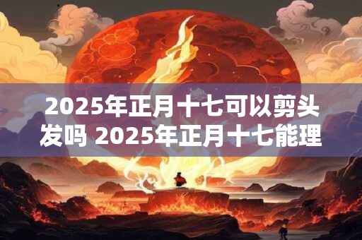 2025年正月十七可以剪头发吗 2025年正月十七能理发吗