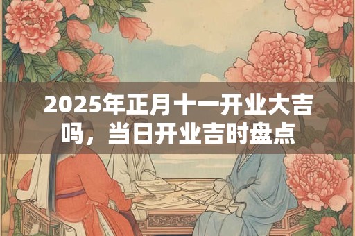 2025年正月十一开业大吉吗，当日开业吉时盘点