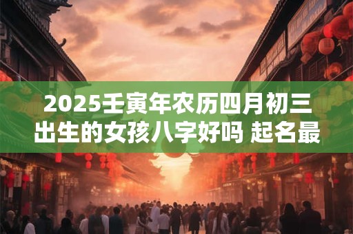 2025壬寅年农历四月初三出生的女孩八字好吗 起名最佳字