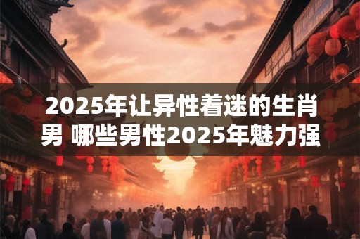 2025年让异性着迷的生肖男 哪些男性2025年魅力强大