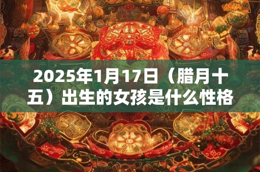 2025年1月17日（腊月十五）出生的女孩是什么性格命运？