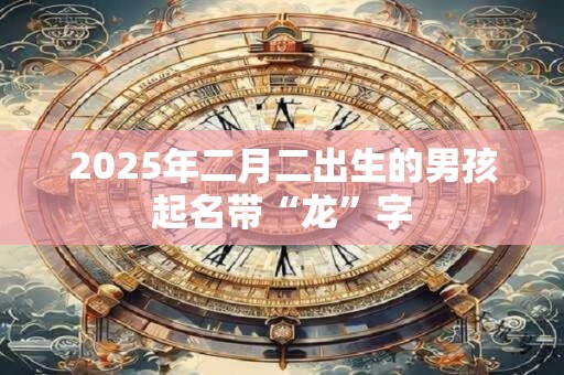 2025年二月二出生的男孩起名带“龙”字 2025年二月二出生的男孩起名带“龙”字