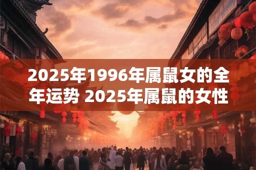 2025年1996年属鼠女的全年运势 2025年属鼠的女性在全年中运势如何1996年出生的鼠女运势如何 2025年1996年属鼠女的全年运势 2025年属鼠的女性在全年中运势如何1996年出生的鼠女运势如何