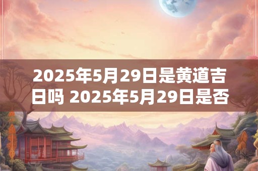 2025年5月29日是黄道吉日吗 2025年5月29日是否适宜举办庆祝活动