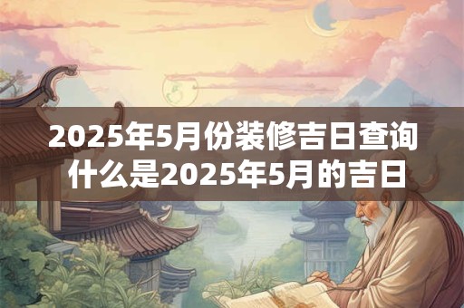 2025年5月份装修吉日查询 什么是2025年5月的吉日装修查询 2025年5月份装修吉日查询 什么是2025年5月的吉日装修查询