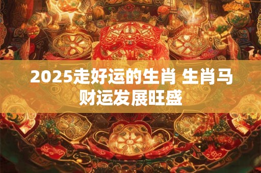 2025走好运的生肖 生肖马财运发展旺盛