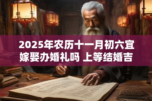 2025年农历十一月初六宜嫁娶办婚礼吗 上等结婚吉时查询
