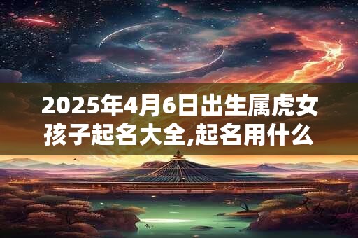 2025年4月6日出生属虎女孩子起名大全,起名用什么字好