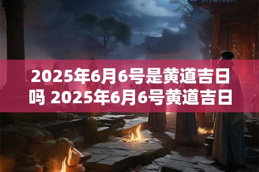 2025年6月6号是黄道吉日吗 2025年6月6号黄道吉日吗