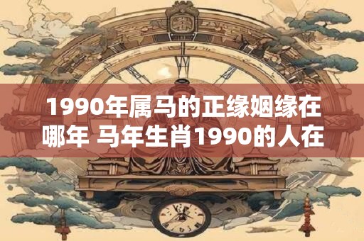 1990年属马的正缘姻缘在哪年 马年生肖1990的人在哪一年会遇到缘分