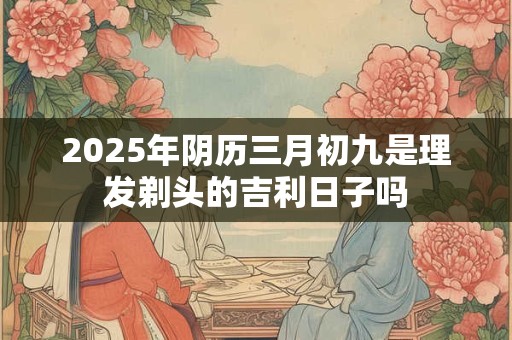 2025年阴历三月初九是理发剃头的吉利日子吗