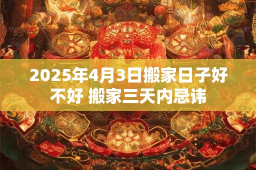 2025年4月3日搬家日子好不好 搬家三天内忌讳