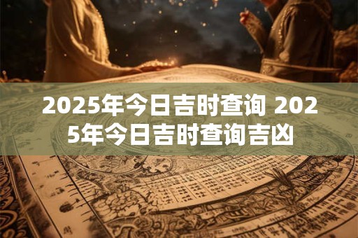 2025年今日吉时查询 2025年今日吉时查询吉凶