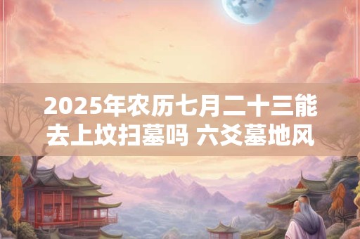 2025年农历七月二十三能去上坟扫墓吗 六爻墓地风水预测法