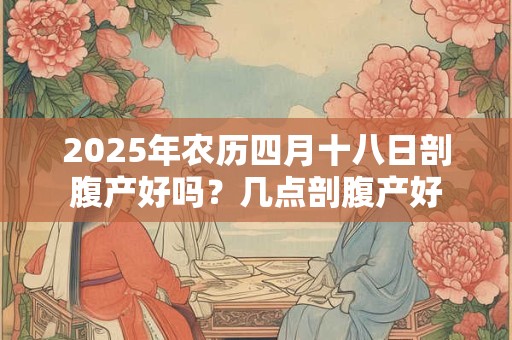 2025年农历四月十八日剖腹产好吗？几点剖腹产好