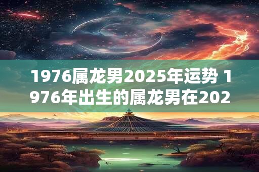 1976属龙男2025年运势 1976年出生的属龙男在2025年的运势如何