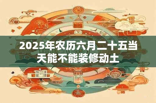 2025年农历六月二十五当天能不能装修动土