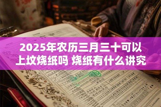 2025年农历三月三十可以上坟烧纸吗 烧纸有什么讲究
