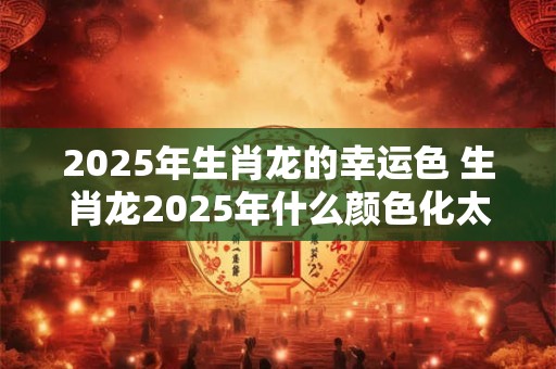 2025年生肖龙的幸运色 生肖龙2025年什么颜色化太岁 2025年生肖龙的幸运色 生肖龙2025年什么颜色化太岁