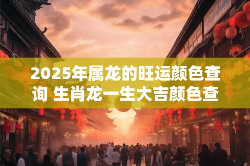 2025年属龙的旺运颜色查询 生肖龙一生大吉颜色查询
