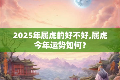 2025年属虎的好不好,属虎今年运势如何？