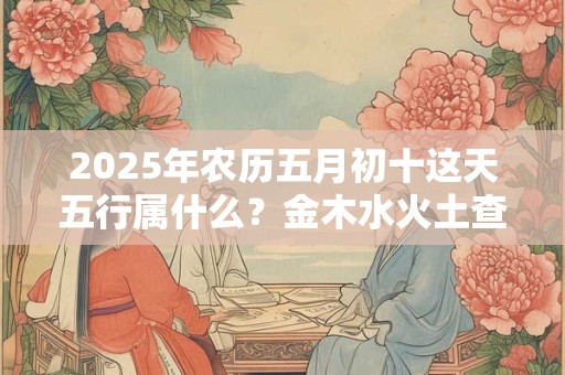 2025年农历五月初十这天五行属什么？金木水火土查询