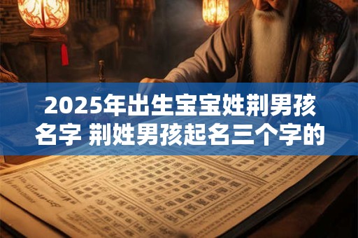 2025年出生宝宝姓荆男孩名字 荆姓男孩起名三个字的名字大全 2025年出生宝宝姓荆男孩名字 荆姓男孩起名三个字的名字大全