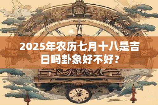 2025年农历七月十八是吉日吗卦象好不好？