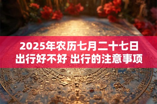 2025年农历七月二十七日出行好不好 出行的注意事项