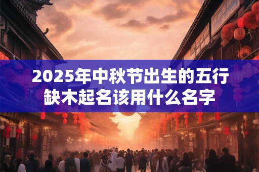 2025年中秋节出生的五行缺木起名该用什么名字