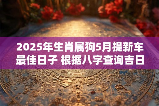 2025年生肖属狗5月提新车最佳日子 根据八字查询吉日